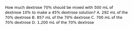 How much dextrose 70% should be mixed with 500 mL of dextrose 10% to make a 45% dextrose solution? A. 292 mL of the 70% dextrose B. 857 mL of the 70% dextrose C. 700 mL of the 70% dextrose D. 1,200 mL of the 70% dextrose