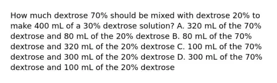 How much dextrose 70% should be mixed with dextrose 20% to make 400 mL of a 30% dextrose solution? A. 320 mL of the 70% dextrose and 80 mL of the 20% dextrose B. 80 mL of the 70% dextrose and 320 mL of the 20% dextrose C. 100 mL of the 70% dextrose and 300 mL of the 20% dextrose D. 300 mL of the 70% dextrose and 100 mL of the 20% dextrose