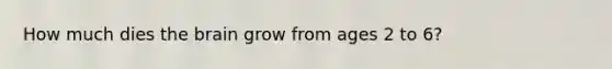 How much dies the brain grow from ages 2 to 6?