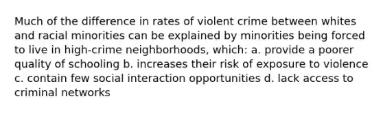 Much of the difference in rates of violent crime between whites and racial minorities can be explained by minorities being forced to live in high-crime neighborhoods, which: a. provide a poorer quality of schooling b. increases their risk of exposure to violence c. contain few social interaction opportunities d. lack access to criminal networks