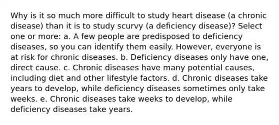 Why is it so much more difficult to study heart disease (a chronic disease) than it is to study scurvy (a deficiency disease)? Select one or more: a. A few people are predisposed to deficiency diseases, so you can identify them easily. However, everyone is at risk for chronic diseases. b. Deficiency diseases only have one, direct cause. c. Chronic diseases have many potential causes, including diet and other lifestyle factors. d. Chronic diseases take years to develop, while deficiency diseases sometimes only take weeks. e. Chronic diseases take weeks to develop, while deficiency diseases take years.