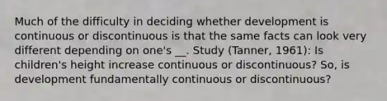 Much of the difficulty in deciding whether development is continuous or discontinuous is that the same facts can look very different depending on one's __. Study (Tanner, 1961): Is children's height increase continuous or discontinuous? So, is development fundamentally continuous or discontinuous?