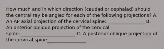 How much and in which direction (caudad or cephalad) should the central ray be angled for each of the following projections? A. An AP axial projection of the cervical spine: ________________ B. An anterior oblique projection of the cervical spine:________________________ C. A posterior oblique projection of the cervical spine_________________