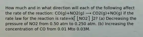 How much and in what direction will each of the following affect the rate of the reaction: CO(g)+NO2(g) ⟶ CO2(g)+NO(g) if the rate law for the reaction is rate=k⎡ ⎣NO2⎤ ⎦2? (a) Decreasing the pressure of NO2 from 0.50 atm to 0.250 atm. (b) Increasing the concentration of CO from 0.01 Mto 0.03M.