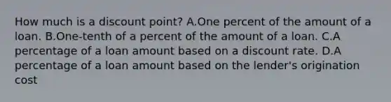 How much is a discount point? A.One percent of the amount of a loan. B.One-tenth of a percent of the amount of a loan. C.A percentage of a loan amount based on a discount rate. D.A percentage of a loan amount based on the lender's origination cost