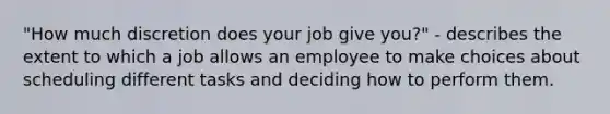 "How much discretion does your job give you?" - describes the extent to which a job allows an employee to make choices about scheduling different tasks and deciding how to perform them.