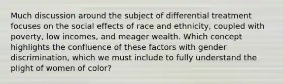 Much discussion around the subject of differential treatment focuses on the social effects of race and ethnicity, coupled with poverty, low incomes, and meager wealth. Which concept highlights the confluence of these factors with gender discrimination, which we must include to fully understand the plight of women of color?