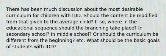 There has been much discussion about the most desirable curriculum for children with IDD. Should the content be modified from that given to the average child? If so, where in the educational sequence should the branching take place? In secondary school? In middle school? Or should the curriculum be different from the beginning? etc. What should be the basic goals of students with IDD?