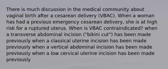 There is much discussion in the medical community about vaginal birth after a cesarean delivery (VBAC). When a woman has had a previous emergency cesarean delivery, she is at high risk for a ruptured uterus. When is VBAC contraindicated? when a transverse abdominal incision ("bikini cut") has been made previously when a classical uterine incision has been made previously when a vertical abdominal incision has been made previously when a low cervical uterine incision has been made previously