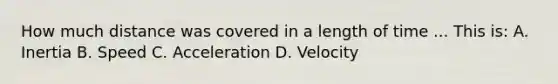 How much distance was covered in a length of time ... This is: A. Inertia B. Speed C. Acceleration D. Velocity