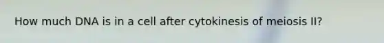 How much DNA is in a cell after cytokinesis of meiosis II?