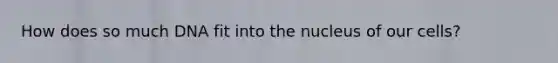 How does so much DNA fit into the nucleus of our cells?