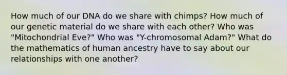 How much of our DNA do we share with chimps? How much of our genetic material do we share with each other? Who was "Mitochondrial Eve?" Who was "Y-chromosomal Adam?" What do the mathematics of human ancestry have to say about our relationships with one another?