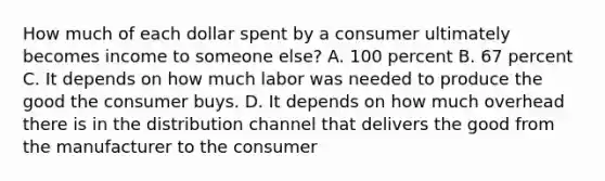 How much of each dollar spent by a consumer ultimately becomes income to someone else? A. 100 percent B. 67 percent C. It depends on how much labor was needed to produce the good the consumer buys. D. It depends on how much overhead there is in the distribution channel that delivers the good from the manufacturer to the consumer