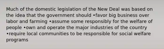 Much of the domestic legislation of the New Deal was based on the idea that the government should •favor big business over labor and farming •assume some responsibly for the welfare of people •own and operate the major industries of the country •require local communities to be responsible for social welfare programs