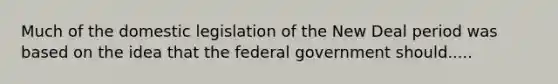 Much of the domestic legislation of the New Deal period was based on the idea that the federal government should.....