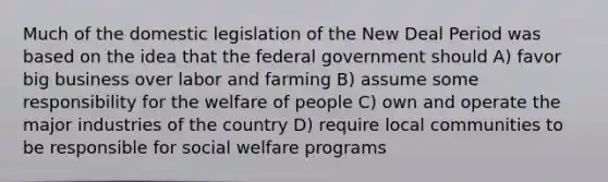 Much of the domestic legislation of the New Deal Period was based on the idea that the federal government should A) favor big business over labor and farming B) assume some responsibility for the welfare of people C) own and operate the major industries of the country D) require local communities to be responsible for social welfare programs