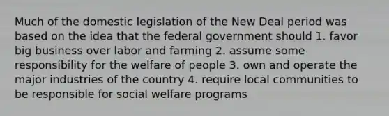 Much of the domestic legislation of the New Deal period was based on the idea that the federal government should 1. favor big business over labor and farming 2. assume some responsibility for the welfare of people 3. own and operate the major industries of the country 4. require local communities to be responsible for social welfare programs