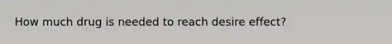How much drug is needed to reach desire effect?