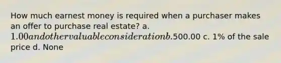 How much earnest money is required when a purchaser makes an offer to purchase real estate? a. 1.00 and other valuable consideration b.500.00 c. 1% of the sale price d. None