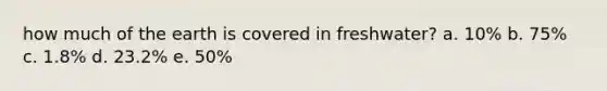 how much of the earth is covered in freshwater? a. 10% b. 75% c. 1.8% d. 23.2% e. 50%