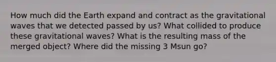 How much did the Earth expand and contract as the gravitational waves that we detected passed by us? What collided to produce these gravitational waves? What is the resulting mass of the merged object? Where did the missing 3 Msun go?