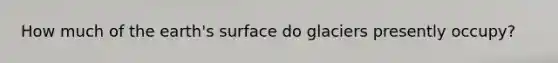 How much of the earth's surface do glaciers presently occupy?