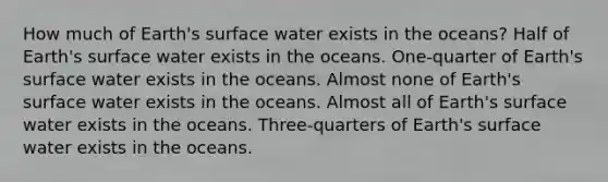 How much of Earth's surface water exists in the oceans? Half of Earth's surface water exists in the oceans. One-quarter of Earth's surface water exists in the oceans. Almost none of Earth's surface water exists in the oceans. Almost all of Earth's surface water exists in the oceans. Three-quarters of Earth's surface water exists in the oceans.