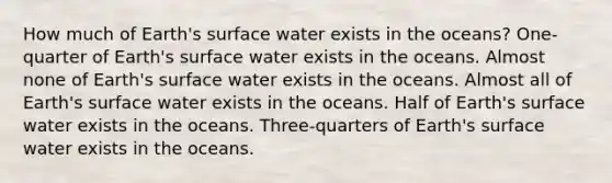 How much of Earth's surface water exists in the oceans? One-quarter of Earth's surface water exists in the oceans. Almost none of Earth's surface water exists in the oceans. Almost all of Earth's surface water exists in the oceans. Half of Earth's surface water exists in the oceans. Three-quarters of Earth's surface water exists in the oceans.