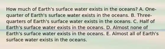 How much of Earth's surface water exists in the oceans? A. One-quarter of Earth's surface water exists in the oceans. B. Three-quarters of Earth's surface water exists in the oceans. C. Half of Earth's surface water exists in the oceans. D. Almost none of Earth's surface water exists in the oceans. E. Almost all of Earth's surface water exists in the oceans.