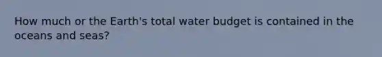 How much or the Earth's total water budget is contained in the oceans and seas?