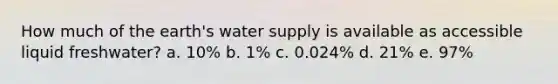 How much of the earth's water supply is available as accessible liquid freshwater? a. 10% b. 1% c. 0.024% d. 21% e. 97%