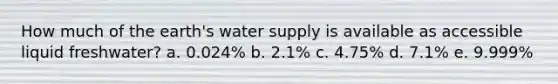 How much of the earth's water supply is available as accessible liquid freshwater? a. 0.024% b. 2.1% c. 4.75% d. 7.1% e. 9.999%