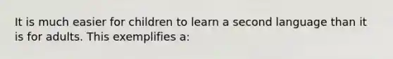 It is much easier for children to learn a second language than it is for adults. This exemplifies a: