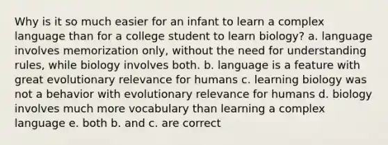 Why is it so much easier for an infant to learn a complex language than for a college student to learn biology? a. language involves memorization only, without the need for understanding rules, while biology involves both. b. language is a feature with great evolutionary relevance for humans c. learning biology was not a behavior with evolutionary relevance for humans d. biology involves much more vocabulary than learning a complex language e. both b. and c. are correct