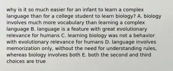 why is it so much easier for an infant to learn a complex language than for a college student to learn biology? A. biology involves much more vocabulary than learning a complex language B. language is a feature with great evolutionary relevance for humans C. learning biology was not a behavior with evolutionary relevance for humans D. language involves memorization only, without the need for understanding rules, whereas biology involves both E. both the second and third choices are true