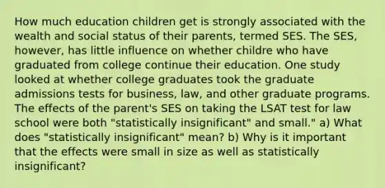 How much education children get is strongly associated with the wealth and social status of their parents, termed SES. The SES, however, has little influence on whether childre who have graduated from college continue their education. One study looked at whether college graduates took the graduate admissions tests for business, law, and other graduate programs. The effects of the parent's SES on taking the LSAT test for law school were both "statistically insignificant" and small." a) What does "statistically insignificant" mean? b) Why is it important that the effects were small in size as well as statistically insignificant?