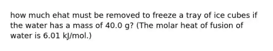 how much ehat must be removed to freeze a tray of ice cubes if the water has a mass of 40.0 g? (The molar heat of fusion of water is 6.01 kJ/mol.)