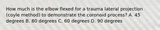 How much is the elbow flexed for a trauma lateral projection (coyle method) to demonstrate the coronoid process? A. 45 degrees B. 80 degrees C. 60 degrees D. 90 degrees