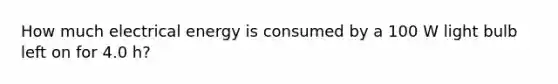 How much electrical energy is consumed by a 100 W light bulb left on for 4.0 h?