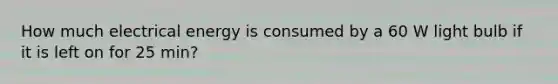 How much electrical energy is consumed by a 60 W light bulb if it is left on for 25 min?