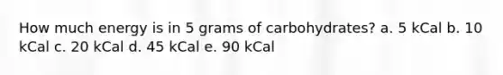 How much energy is in 5 grams of carbohydrates? a. 5 kCal b. 10 kCal c. 20 kCal d. 45 kCal e. 90 kCal