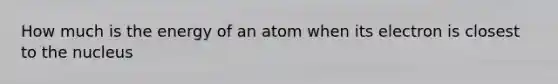 How much is the energy of an atom when its electron is closest to the nucleus