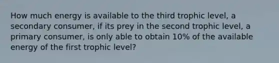 How much energy is available to the third trophic level, a secondary consumer, if its prey in the second trophic level, a primary consumer, is only able to obtain 10% of the available energy of the first trophic level?