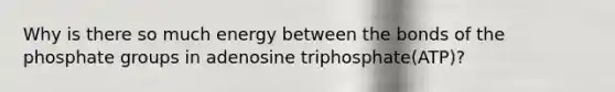 Why is there so much energy between the bonds of the phosphate groups in adenosine triphosphate(ATP)?