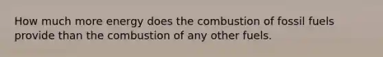 How much more energy does the combustion of fossil fuels provide than the combustion of any other fuels.