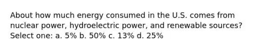 About how much energy consumed in the U.S. comes from nuclear power, hydroelectric power, and renewable sources? Select one: a. 5% b. 50% c. 13% d. 25%