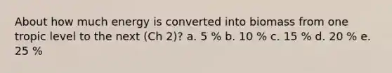 About how much energy is converted into biomass from one tropic level to the next (Ch 2)? a. 5 % b. 10 % c. 15 % d. 20 % e. 25 %