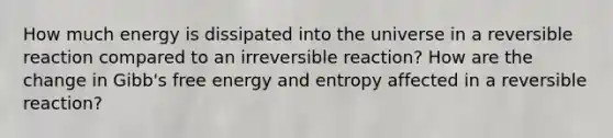 How much energy is dissipated into the universe in a reversible reaction compared to an irreversible reaction? How are the change in Gibb's free energy and entropy affected in a reversible reaction?