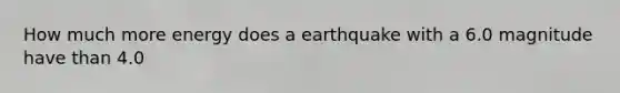 How much more energy does a earthquake with a 6.0 magnitude have than 4.0